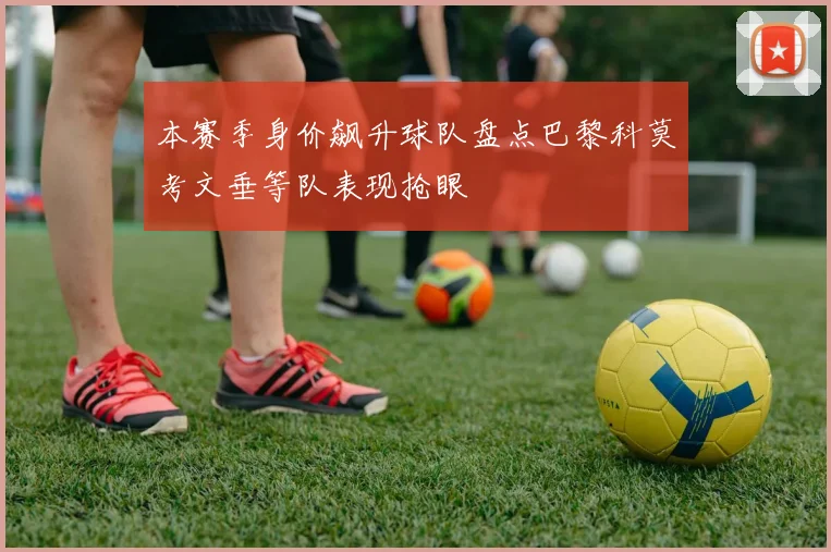本赛季身价飙升球队盘点巴黎科莫考文垂等队表现抢眼
