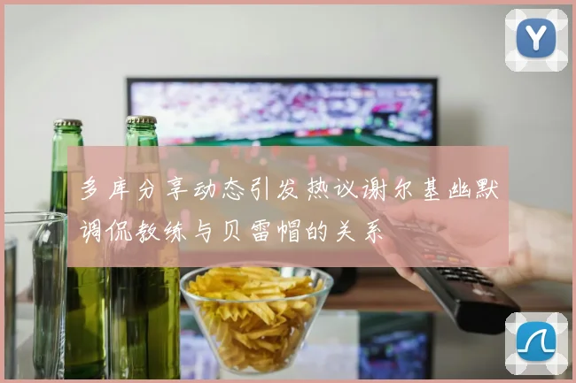 多库分享动态引发热议谢尔基幽默调侃教练与贝雷帽的关系
