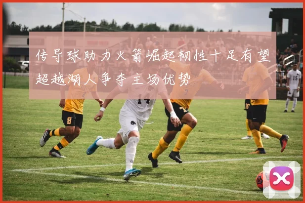 传导球助力火箭崛起韧性十足有望超越湖人争夺主场优势