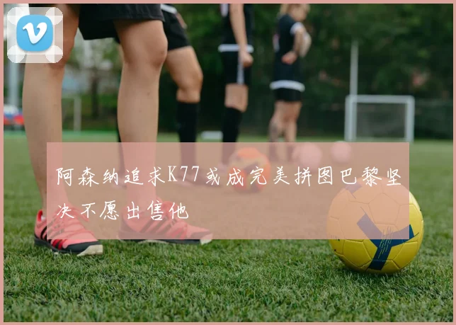 阿森纳追求K77或成完美拼图巴黎坚决不愿出售他
