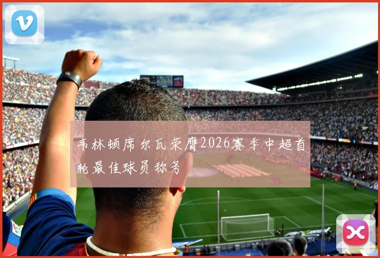 韦林顿席尔瓦荣膺2026赛季中超首轮最佳球员称号