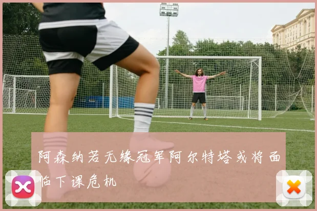 阿森纳若无缘冠军阿尔特塔或将面临下课危机