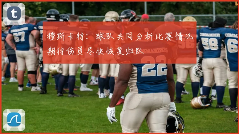 穆斯卡特：球队共同分析比赛情况期待伤员尽快恢复归队
