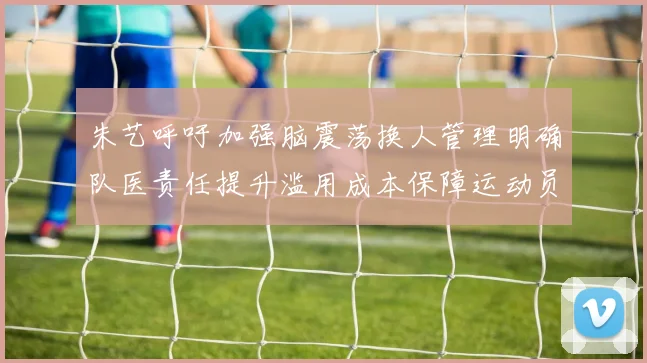 朱艺呼吁加强脑震荡换人管理明确队医责任提升滥用成本保障运动员健康