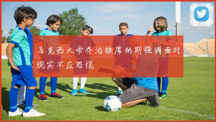 马克西大帝乔治缺席纳斯强调面对现实不应恐慌
