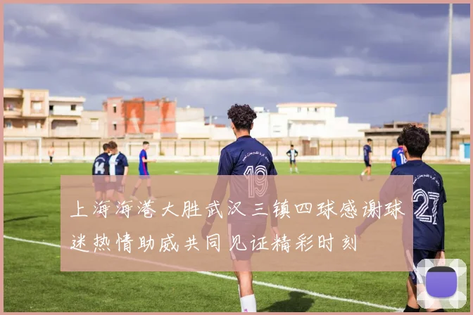 上海海港大胜武汉三镇四球感谢球迷热情助威共同见证精彩时刻