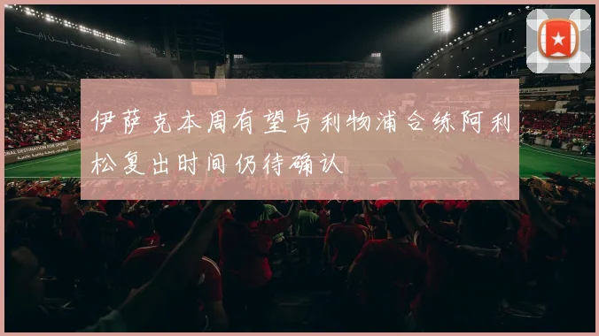 伊萨克本周有望与利物浦合练阿利松复出时间仍待确认