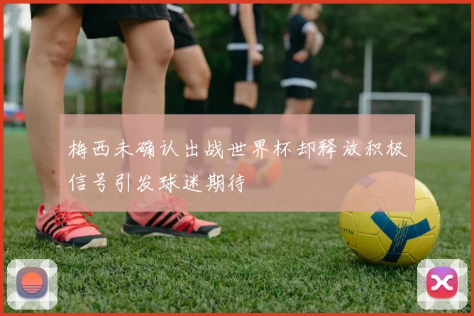 梅西未确认出战世界杯却释放积极信号引发球迷期待