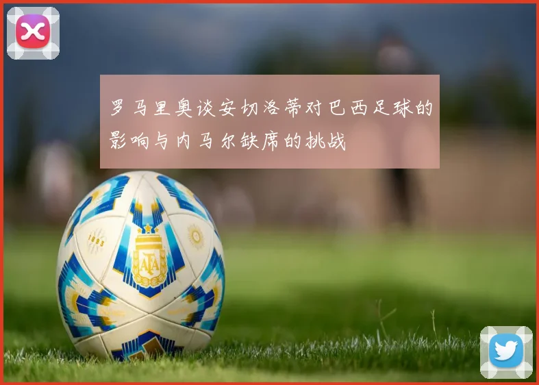 罗马里奥谈安切洛蒂对巴西足球的影响与内马尔缺席的挑战