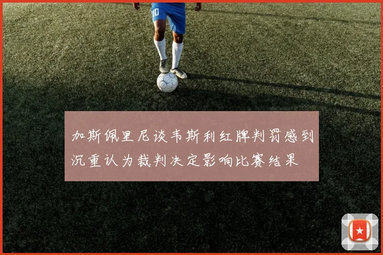 加斯佩里尼谈韦斯利红牌判罚感到沉重认为裁判决定影响比赛结果