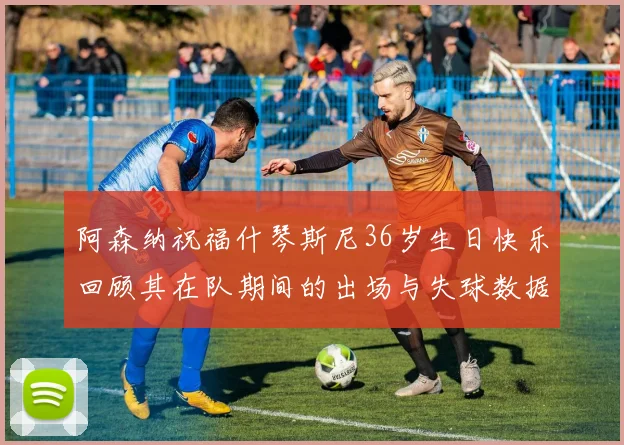阿森纳祝福什琴斯尼36岁生日快乐回顾其在队期间的出场与失球数据