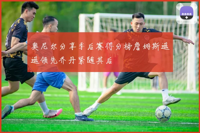 奥尼尔分享季后赛得分榜詹姆斯遥遥领先乔丹紧随其后