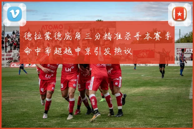 德拉蒙德底角三分精准杀手本赛季命中率超越申京引发热议