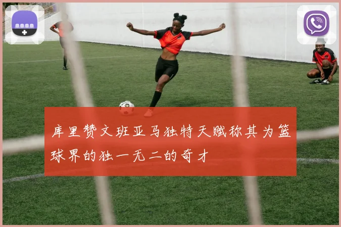 库里赞文班亚马独特天赋称其为篮球界的独一无二的奇才